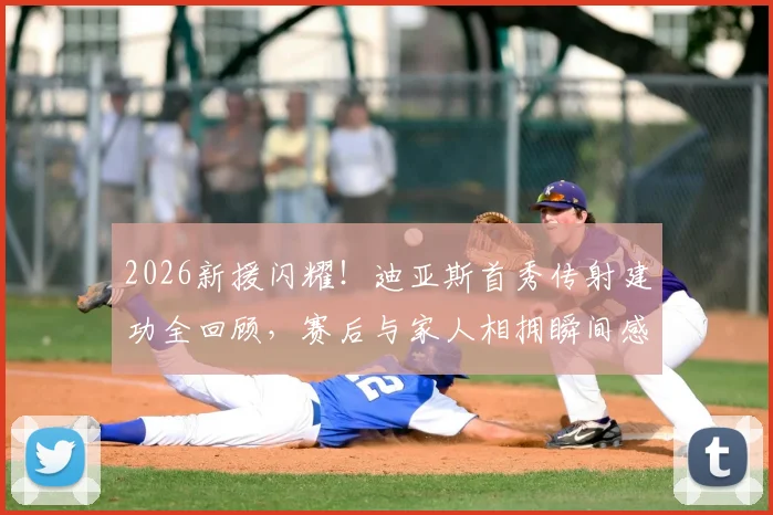 2026新援闪耀!迪亚斯首秀传射建功全回顾,赛后与家人相拥瞬间感人至深