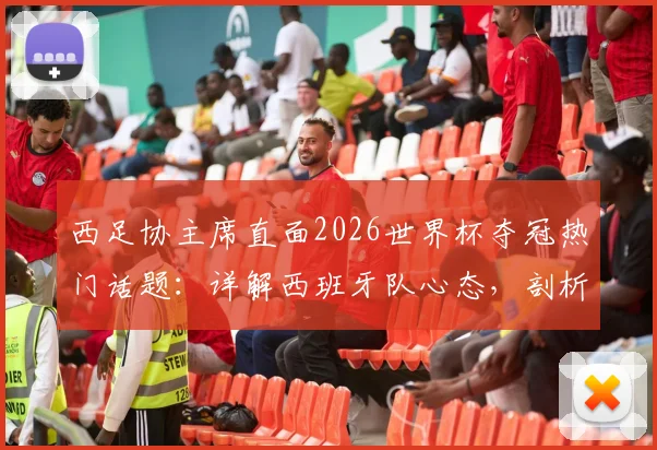 西足协主席直面2026世界杯夺冠热门话题：详解西班牙队心态，剖析无压力秘诀与真正挑战