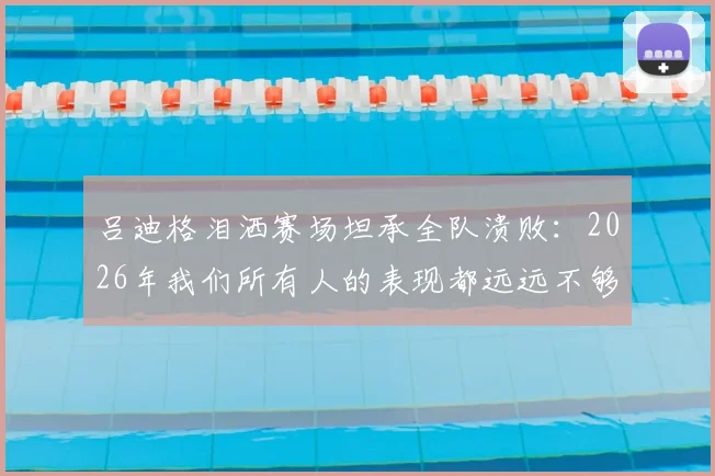 吕迪格泪洒赛场坦承全队溃败：2026年我们所有人的表现都远远不够好，被淘汰让人心碎