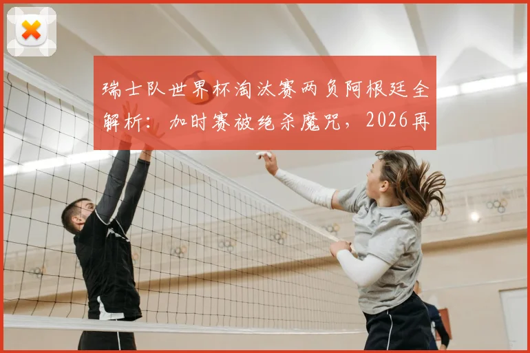 瑞士队世界杯淘汰赛两负阿根廷全解析：加时赛被绝杀魔咒，2026再遇前景深度分析
