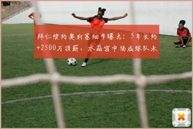 拜仁续约奥利塞细节曝光：5年长约+2500万顶薪，水晶宫中场成球队未来核心，谈判进展几何？