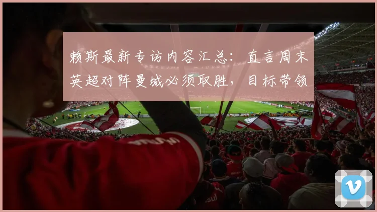 赖斯最新专访内容汇总:直言周末英超对阵曼城必须取胜,目标带领阿森纳冲击2026欧冠决赛席位